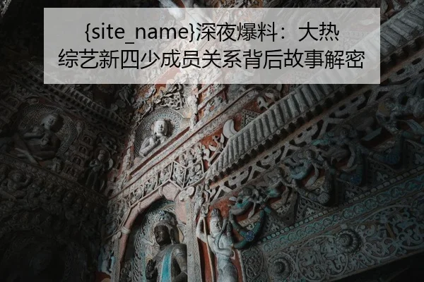 吃瓜网深夜爆料：大热综艺新四少成员关系背后故事解密