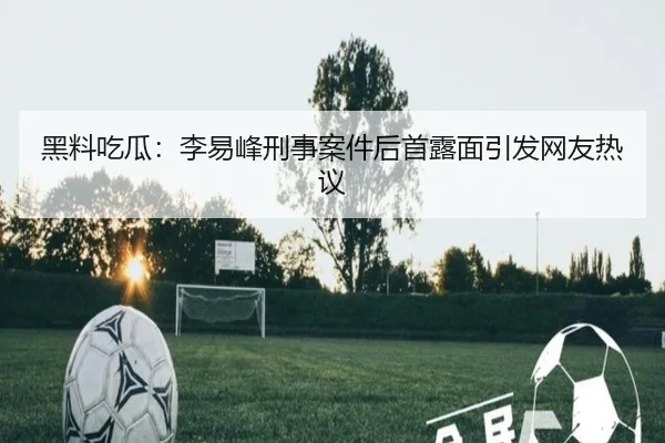 黑料吃瓜：李易峰刑事案件后首露面引发网友热议