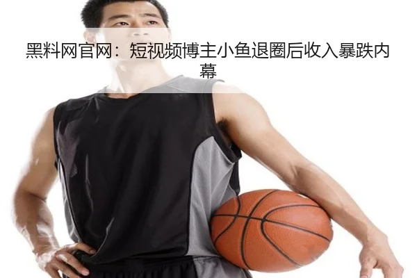 黑料网官网：短视频博主小鱼退圈后收入暴跌内幕